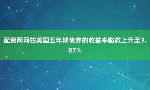 配资网网站美国五年期债券的收益率略微上升至3.87%