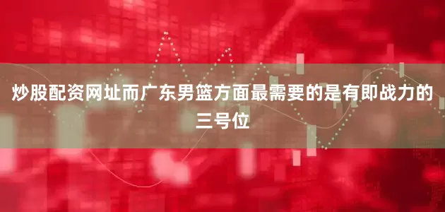 炒股配资网址而广东男篮方面最需要的是有即战力的三号位