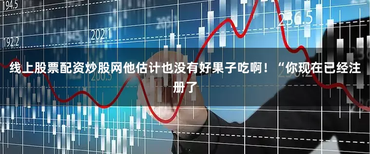 线上股票配资炒股网他估计也没有好果子吃啊！“你现在已经注册了