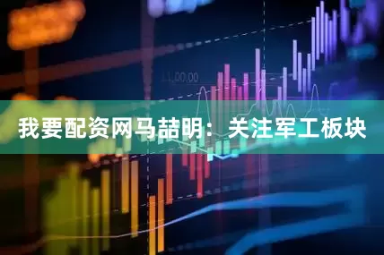 我要配资网马喆明:关注军工板块