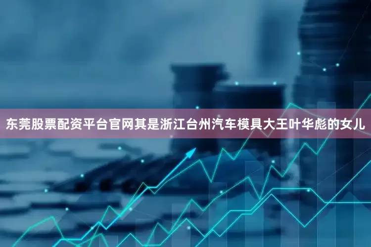 东莞股票配资平台官网其是浙江台州汽车模具大王叶华彪的女儿