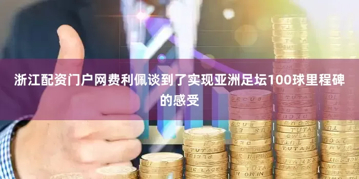 浙江配资门户网费利佩谈到了实现亚洲足坛100球里程碑的感受
