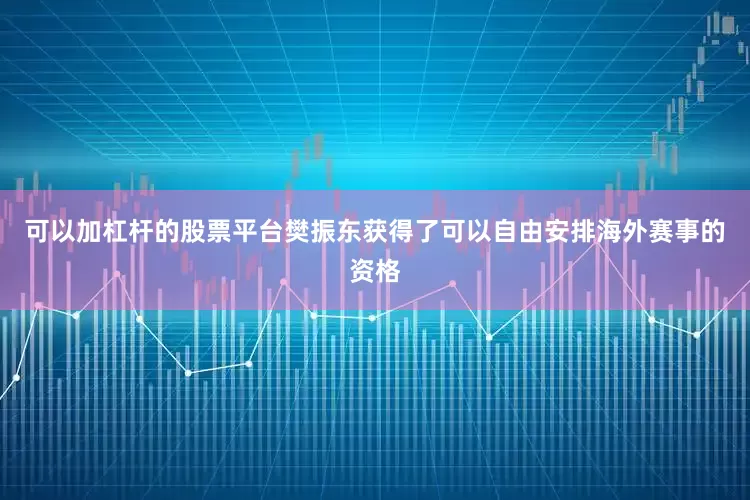 可以加杠杆的股票平台樊振东获得了可以自由安排海外赛事的资格