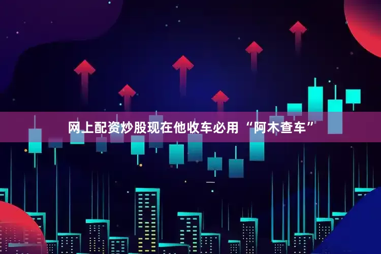 网上配资炒股现在他收车必用 “阿木查车”